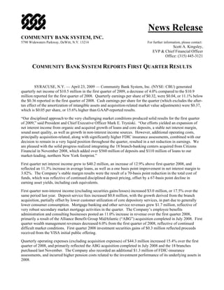 News Release
COMMUNITY BANK SYSTEM, INC.
5790 Widewaters Parkway, DeWitt, N.Y. 13214                                    For further information, please contact:
                                                                                              Scott A. Kingsley,
                                                                                   EVP & Chief Financial Officer
                                                                                         Office: (315) 445-3121

       COMMUNITY BANK SYSTEM REPORTS FIRST QUARTER RESULTS


         SYRACUSE, N.Y. — April 23, 2009 — Community Bank System, Inc. (NYSE: CBU) generated
quarterly net income of $10.5 million in the first quarter of 2009, a decrease of 4.0% compared to the $10.9
million reported for the first quarter of 2008. Quarterly earnings per share of $0.32, were $0.04, or 11.1% below
the $0.36 reported in the first quarter of 2008. Cash earnings per share for the quarter (which excludes the after-
tax effect of the amortization of intangible assets and acquisition-related market value adjustments) were $0.37,
which is $0.05 per share, or 15.6% higher than GAAP-reported results.

“Our disciplined approach to the very challenging market conditions produced solid results for the first quarter
of 2009,” said President and Chief Executive Officer Mark E. Tryniski. “Our efforts yielded an expansion of
net interest income from organic and acquired growth of loans and core deposits, a stable net interest margin,
sound asset quality, as well as growth in non-interest income sources. However, additional operating costs,
principally acquisition-related, along with significantly higher FDIC insurance assessments, combined with our
decision to remain in a very liquid position throughout the quarter, resulted in a net reduction in earnings. We
are pleased with the solid progress realized integrating the 18 branch-banking centers acquired from Citizens
Financial in November 2008, which added over $560 million of deposits and $110 million of loans to our
market-leading, northern New York footprint.”

First quarter net interest income grew to $40.2 million, an increase of 12.9% above first quarter 2008, and
reflected an 11.3% increase in average loans, as well as a one basis point improvement in net interest margin to
3.82%. The Company’s stable margin results were the result of a 70-basis point reduction in the total cost of
funds, which was reflective of continued disciplined deposit pricing, offset by a 67-basis point decline in
earning asset yields, including cash equivalents.

First quarter non-interest income (excluding securities gains/losses) increased $3.0 million, or 17.5% over the
same period last year. Deposit service fees increased $0.8 million, with the growth derived from the branch
acquisition, partially offset by lower customer utilization of core depository services, in part due to generally
lower consumer consumption. Mortgage banking and other service revenues grew $1.7 million, reflective of
very robust secondary market mortgage activities in the quarter. The Company’s employee benefits
administration and consulting businesses posted an 11.0% increase in revenue over the first quarter 2008,
primarily a result of the Alliance Benefit Group MidAtlantic (“ABG”) acquisition completed in July 2008. First
quarter wealth management revenues decreased 6.0% from the first quarter of 2008, reflective of continued
difficult market conditions. First quarter 2008 investment securities gains of $0.3 million reflected proceeds
received from the VISA initial public offering.

Quarterly operating expenses (excluding acquisition expenses) of $44.3 million increased 15.4% over the first
quarter of 2008, and primarily reflected the ABG acquisition completed in July 2008 and the 18 branches
purchased last November. The Company also recorded an additional $1.3 million of FDIC-insurance
assessments, and incurred higher pension costs related to the investment performance of its underlying assets in
2008.
 