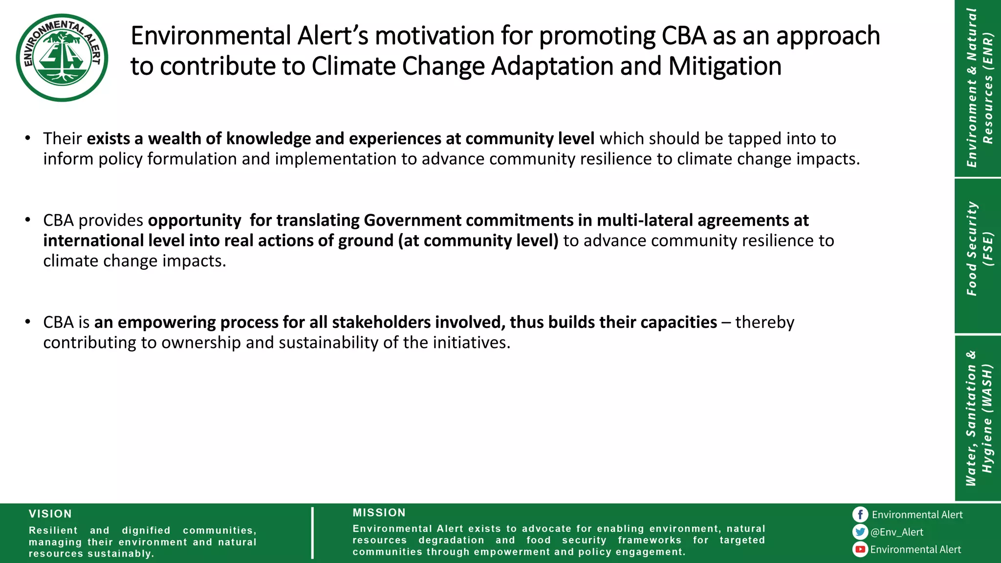 Environmental Alert’s motivation for promoting CBA as an approach
to contribute to Climate Change Adaptation and Mitigation
• Their exists a wealth of knowledge and experiences at community level which should be tapped into to
inform policy formulation and implementation to advance community resilience to climate change impacts.
• CBA provides opportunity for translating Government commitments in multi-lateral agreements at
international level into real actions of ground (at community level) to advance community resilience to
climate change impacts.
• CBA is an empowering process for all stakeholders involved, thus builds their capacities – thereby
contributing to ownership and sustainability of the initiatives.
 