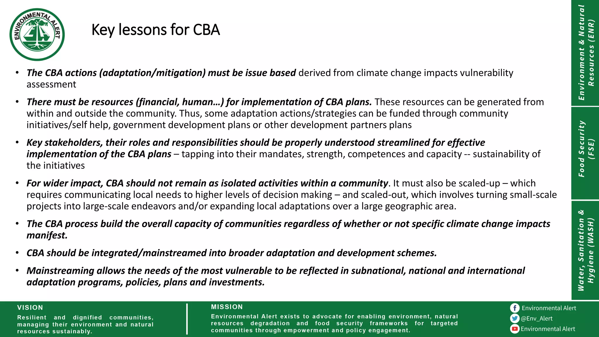 Key lessons for CBA
• The CBA actions (adaptation/mitigation) must be issue based derived from climate change impacts vulnerability
assessment
• There must be resources (financial, human…) for implementation of CBA plans. These resources can be generated from
within and outside the community. Thus, some adaptation actions/strategies can be funded through community
initiatives/self help, government development plans or other development partners plans
• Key stakeholders, their roles and responsibilities should be properly understood streamlined for effective
implementation of the CBA plans – tapping into their mandates, strength, competences and capacity -- sustainability of
the initiatives
• For wider impact, CBA should not remain as isolated activities within a community. It must also be scaled-up – which
requires communicating local needs to higher levels of decision making – and scaled-out, which involves turning small-scale
projects into large-scale endeavors and/or expanding local adaptations over a large geographic area.
• The CBA process build the overall capacity of communities regardless of whether or not specific climate change impacts
manifest.
• CBA should be integrated/mainstreamed into broader adaptation and development schemes.
• Mainstreaming allows the needs of the most vulnerable to be reflected in subnational, national and international
adaptation programs, policies, plans and investments.
 