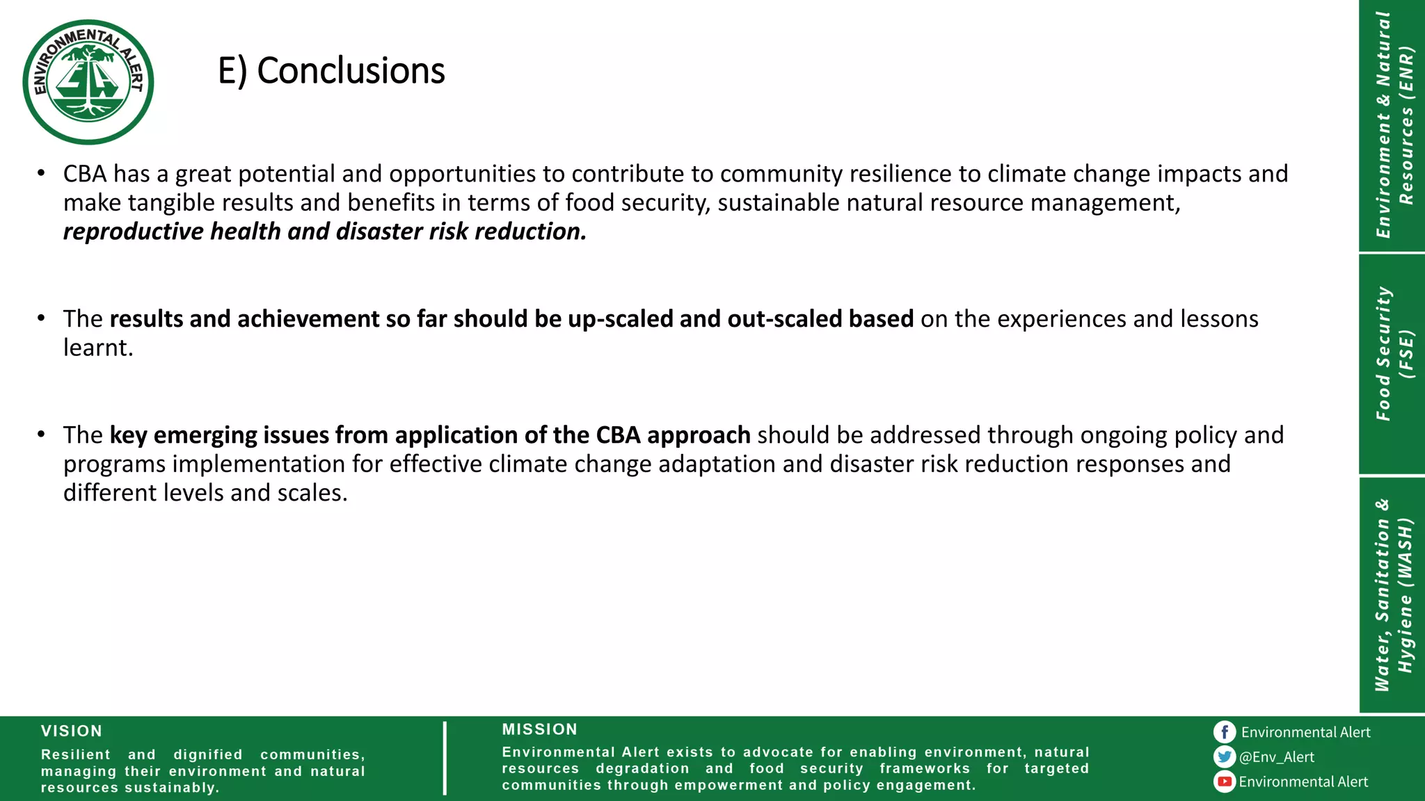 E) Conclusions
• CBA has a great potential and opportunities to contribute to community resilience to climate change impacts and
make tangible results and benefits in terms of food security, sustainable natural resource management,
reproductive health and disaster risk reduction.
• The results and achievement so far should be up-scaled and out-scaled based on the experiences and lessons
learnt.
• The key emerging issues from application of the CBA approach should be addressed through ongoing policy and
programs implementation for effective climate change adaptation and disaster risk reduction responses and
different levels and scales.
 