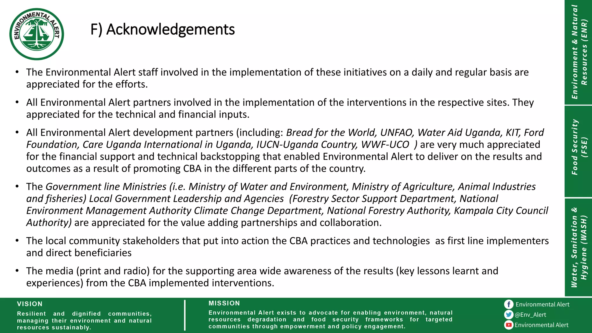 F) Acknowledgements
• The Environmental Alert staff involved in the implementation of these initiatives on a daily and regular basis are
appreciated for the efforts.
• All Environmental Alert partners involved in the implementation of the interventions in the respective sites. They
appreciated for the technical and financial inputs.
• All Environmental Alert development partners (including: Bread for the World, UNFAO, Water Aid Uganda, KIT, Ford
Foundation, Care Uganda International in Uganda, IUCN-Uganda Country, WWF-UCO ) are very much appreciated
for the financial support and technical backstopping that enabled Environmental Alert to deliver on the results and
outcomes as a result of promoting CBA in the different parts of the country.
• The Government line Ministries (i.e. Ministry of Water and Environment, Ministry of Agriculture, Animal Industries
and fisheries) Local Government Leadership and Agencies (Forestry Sector Support Department, National
Environment Management Authority Climate Change Department, National Forestry Authority, Kampala City Council
Authority) are appreciated for the value adding partnerships and collaboration.
• The local community stakeholders that put into action the CBA practices and technologies as first line implementers
and direct beneficiaries
• The media (print and radio) for the supporting area wide awareness of the results (key lessons learnt and
experiences) from the CBA implemented interventions.
 