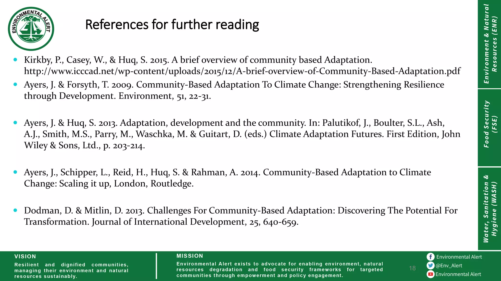 References for further reading
18
 Kirkby, P., Casey, W., & Huq, S. 2015. A brief overview of community based Adaptation.
http://www.icccad.net/wp-content/uploads/2015/12/A-brief-overview-of-Community-Based-Adaptation.pdf
 Ayers, J. & Forsyth, T. 2009. Community-Based Adaptation To Climate Change: Strengthening Resilience
through Development. Environment, 51, 22-31.
 Ayers, J. & Huq, S. 2013. Adaptation, development and the community. In: Palutikof, J., Boulter, S.L., Ash,
A.J., Smith, M.S., Parry, M., Waschka, M. & Guitart, D. (eds.) Climate Adaptation Futures. First Edition, John
Wiley & Sons, Ltd., p. 203-214.
 Ayers, J., Schipper, L., Reid, H., Huq, S. & Rahman, A. 2014. Community-Based Adaptation to Climate
Change: Scaling it up, London, Routledge.
 Dodman, D. & Mitlin, D. 2013. Challenges For Community-Based Adaptation: Discovering The Potential For
Transformation. Journal of International Development, 25, 640-659.
 
