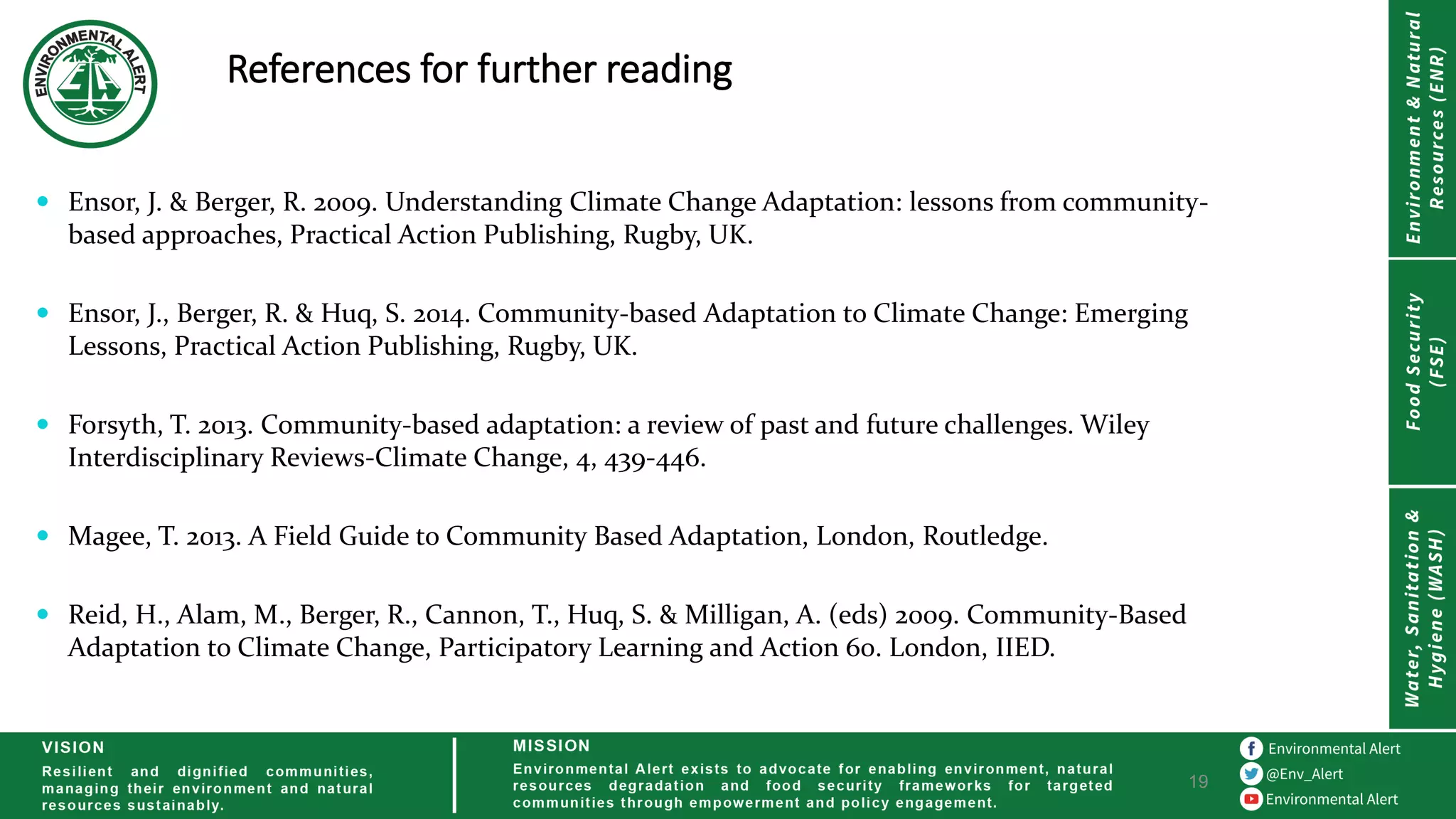 References for further reading
19
 Ensor, J. & Berger, R. 2009. Understanding Climate Change Adaptation: lessons from community-
based approaches, Practical Action Publishing, Rugby, UK.
 Ensor, J., Berger, R. & Huq, S. 2014. Community-based Adaptation to Climate Change: Emerging
Lessons, Practical Action Publishing, Rugby, UK.
 Forsyth, T. 2013. Community-based adaptation: a review of past and future challenges. Wiley
Interdisciplinary Reviews-Climate Change, 4, 439-446.
 Magee, T. 2013. A Field Guide to Community Based Adaptation, London, Routledge.
 Reid, H., Alam, M., Berger, R., Cannon, T., Huq, S. & Milligan, A. (eds) 2009. Community-Based
Adaptation to Climate Change, Participatory Learning and Action 60. London, IIED.
 