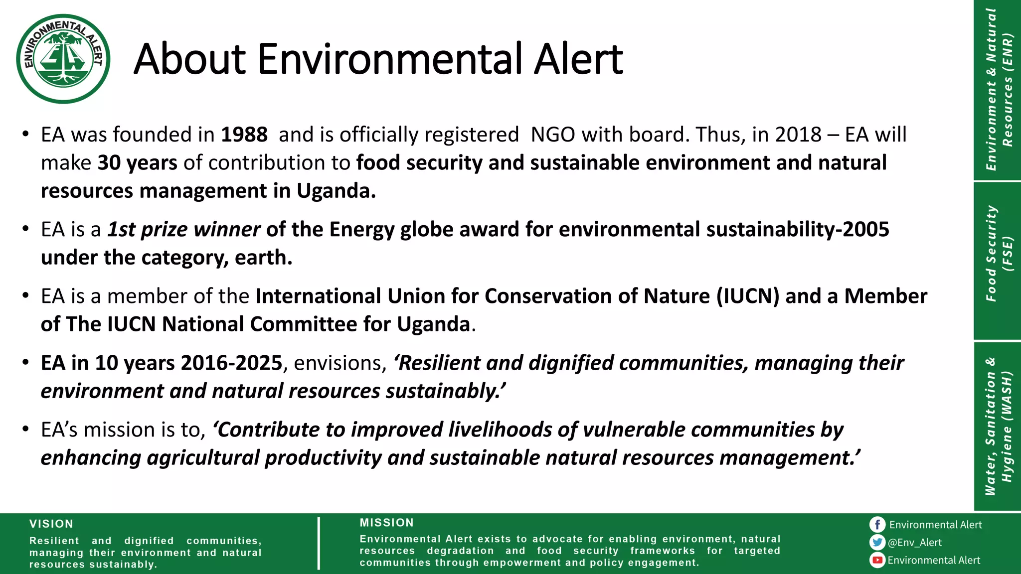About Environmental Alert
• EA was founded in 1988 and is officially registered NGO with board. Thus, in 2018 – EA will
make 30 years of contribution to food security and sustainable environment and natural
resources management in Uganda.
• EA is a 1st prize winner of the Energy globe award for environmental sustainability-2005
under the category, earth.
• EA is a member of the International Union for Conservation of Nature (IUCN) and a Member
of The IUCN National Committee for Uganda.
• EA in 10 years 2016-2025, envisions, ‘Resilient and dignified communities, managing their
environment and natural resources sustainably.’
• EA’s mission is to, ‘Contribute to improved livelihoods of vulnerable communities by
enhancing agricultural productivity and sustainable natural resources management.’
 