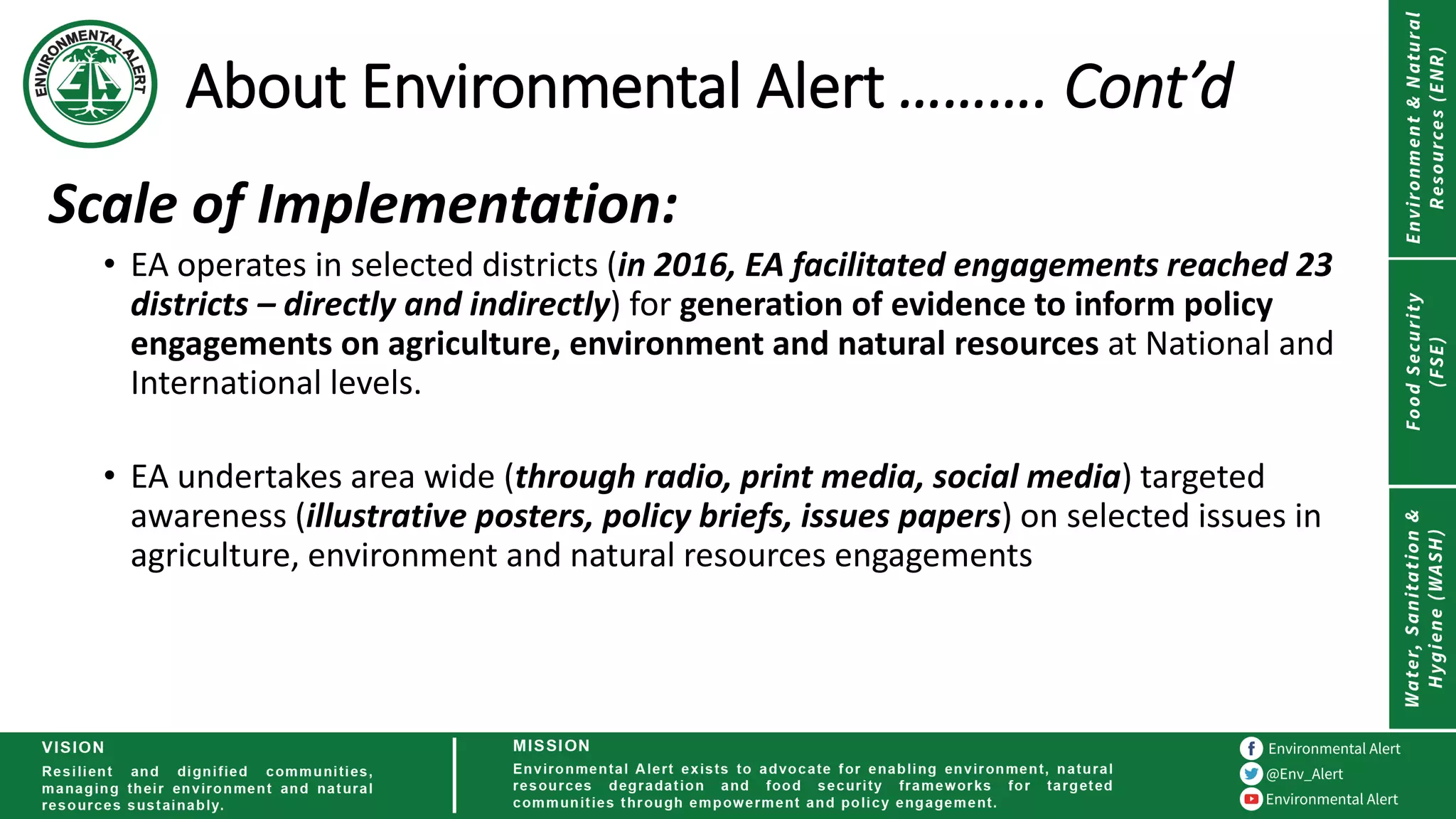 About Environmental Alert ………. Cont’d
Scale of Implementation:
• EA operates in selected districts (in 2016, EA facilitated engagements reached 23
districts – directly and indirectly) for generation of evidence to inform policy
engagements on agriculture, environment and natural resources at National and
International levels.
• EA undertakes area wide (through radio, print media, social media) targeted
awareness (illustrative posters, policy briefs, issues papers) on selected issues in
agriculture, environment and natural resources engagements
 