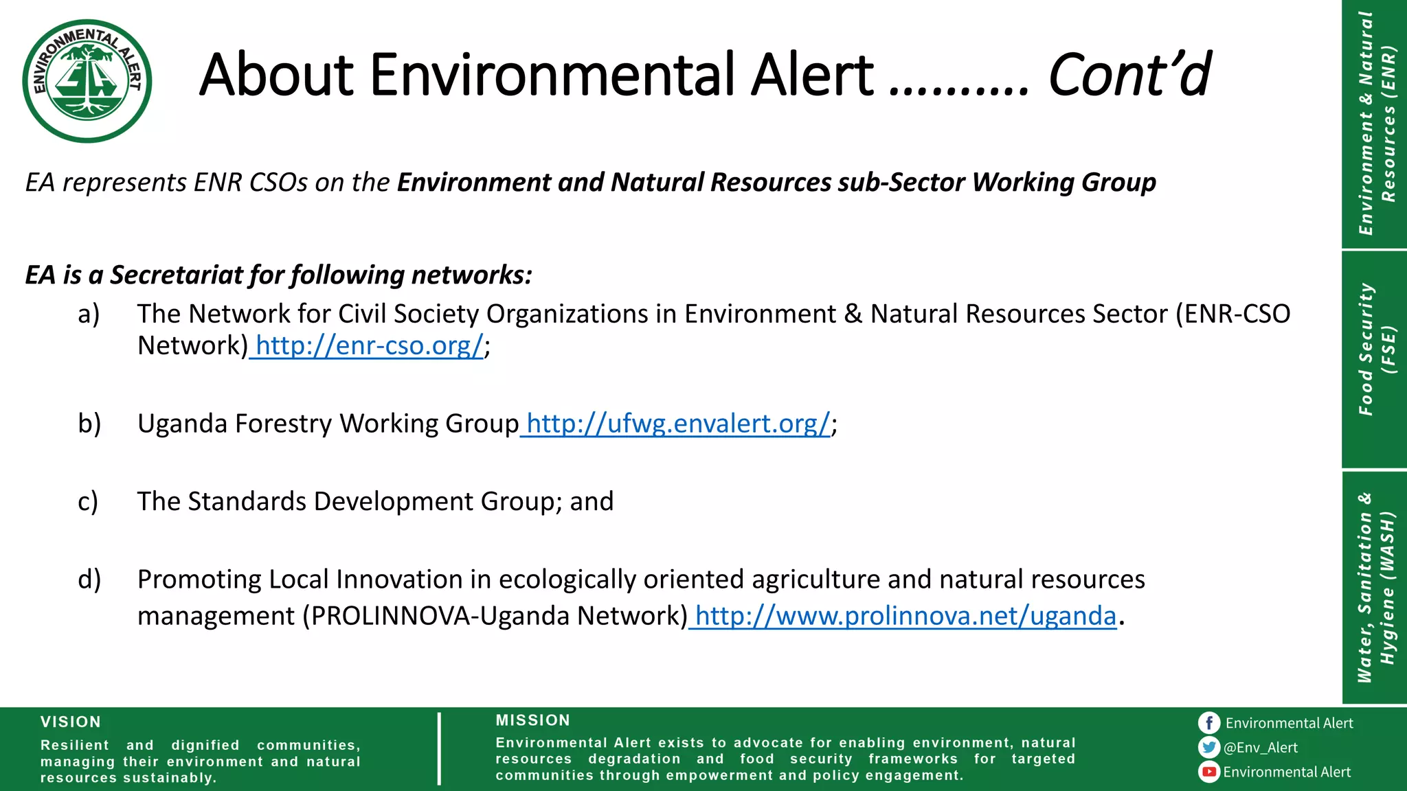 About Environmental Alert ………. Cont’d
EA represents ENR CSOs on the Environment and Natural Resources sub-Sector Working Group
EA is a Secretariat for following networks:
a) The Network for Civil Society Organizations in Environment & Natural Resources Sector (ENR-CSO
Network) http://enr-cso.org/;
b) Uganda Forestry Working Group http://ufwg.envalert.org/;
c) The Standards Development Group; and
d) Promoting Local Innovation in ecologically oriented agriculture and natural resources
management (PROLINNOVA-Uganda Network) http://www.prolinnova.net/uganda.
 