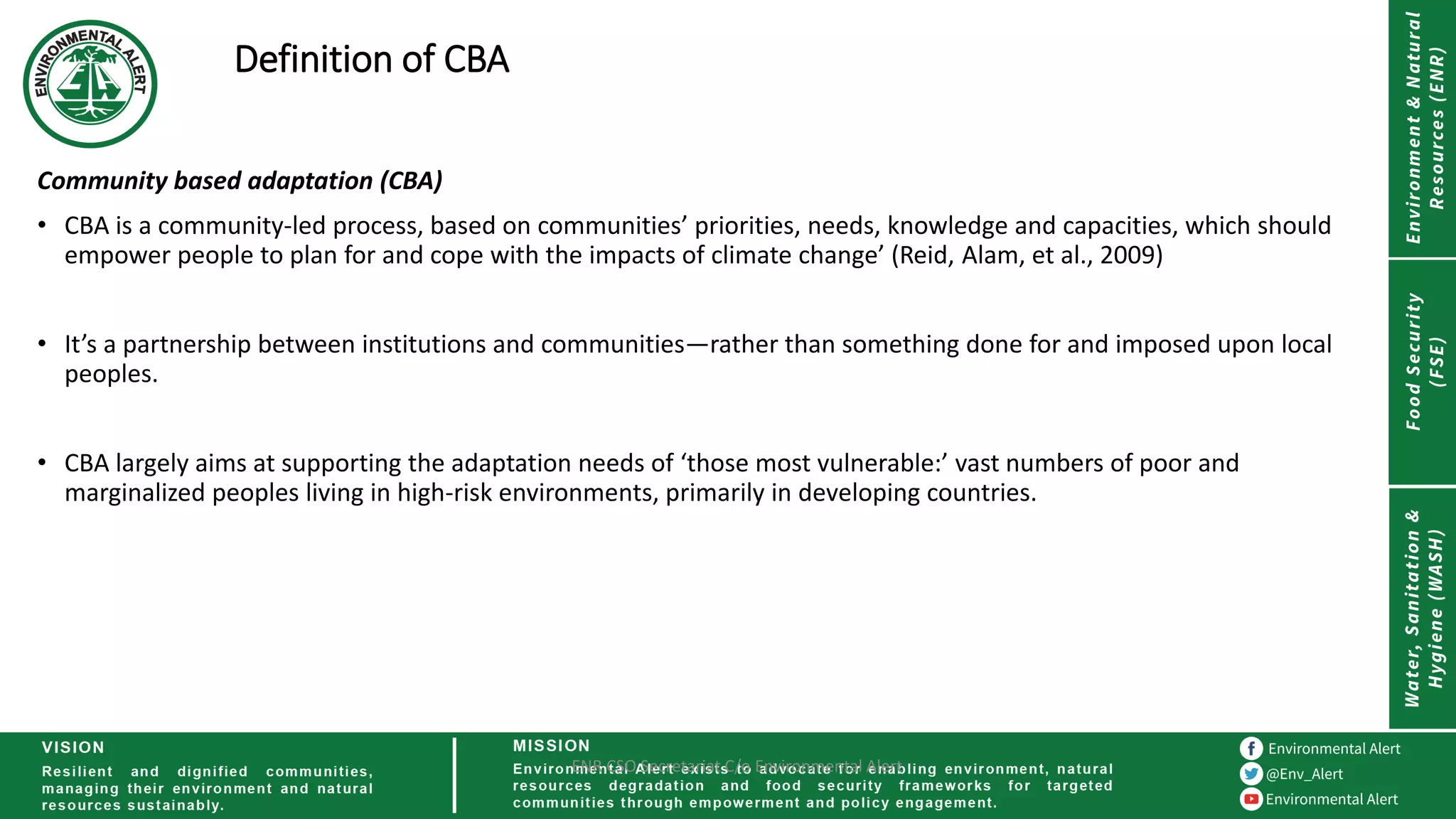 Definition of CBA
Community based adaptation (CBA)
• CBA is a community-led process, based on communities’ priorities, needs, knowledge and capacities, which should
empower people to plan for and cope with the impacts of climate change’ (Reid, Alam, et al., 2009)
• It’s a partnership between institutions and communities—rather than something done for and imposed upon local
peoples.
• CBA largely aims at supporting the adaptation needs of ‘those most vulnerable:’ vast numbers of poor and
marginalized peoples living in high-risk environments, primarily in developing countries.
ENR CSO Secretariat C/o Environmental Alert
 