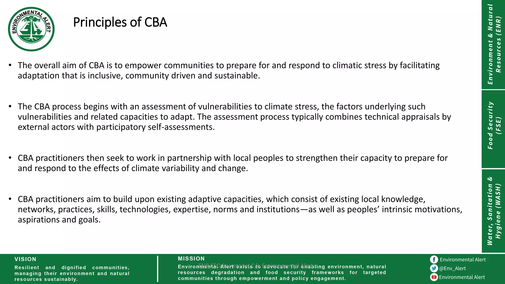 Principles of CBA
• The overall aim of CBA is to empower communities to prepare for and respond to climatic stress by facilitating
adaptation that is inclusive, community driven and sustainable.
• The CBA process begins with an assessment of vulnerabilities to climate stress, the factors underlying such
vulnerabilities and related capacities to adapt. The assessment process typically combines technical appraisals by
external actors with participatory self-assessments.
• CBA practitioners then seek to work in partnership with local peoples to strengthen their capacity to prepare for
and respond to the effects of climate variability and change.
• CBA practitioners aim to build upon existing adaptive capacities, which consist of existing local knowledge,
networks, practices, skills, technologies, expertise, norms and institutions—as well as peoples’ intrinsic motivations,
aspirations and goals.
ENR CSO Secretariat C/o Environmental Alert
 