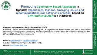 Promoting Community-Based Adaptation in
Uganda; experiences, lessons, emerging issues and
recommendations (for policy and practice) based on
Environmental Alert led initiatives.
Prepared and presented By Dr. Joshua Zake (PhD),
Executive Director, Environmental Alert during the CBA Symposium, Hotel Africana, 16th June 2017 to inform
Uganda’s position paper on Community Based Adaptation ahead of the 11th CBA conference scheduled 22nd-
29th June 2017 at Royal Suites in Kampala.
Email: ed@envalert.org or joszake@gmail.com
P. O. Box 11259 Kampala, Uganda, Tel: 0414510215;
Website: http://www.envalert.org
 