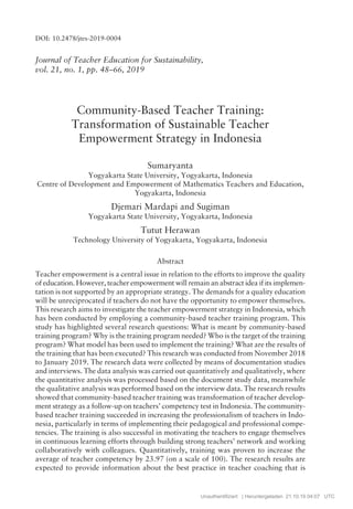 Journal of Teacher Education for Sustainability,
vol. 21, no. 1, pp. 48ñ66, 2019
Community-Based Teacher Training:
Transformation of Sustainable Teacher
Empowerment Strategy in Indonesia
Sumaryanta
Yogyakarta State University, Yogyakarta, Indonesia
Centre of Development and Empowerment of Mathematics Teachers and Education,
Yogyakarta, Indonesia
Djemari Mardapi and Sugiman
Yogyakarta State University, Yogyakarta, Indonesia
Tutut Herawan
Technology University of Yogyakarta, Yogyakarta, Indonesia
Abstract
Teacher empowerment is a central issue in relation to the efforts to improve the quality
of education. However, teacher empowerment will remain an abstract idea if its implemen-
tation is not supported by an appropriate strategy. The demands for a quality education
will be unreciprocated if teachers do not have the opportunity to empower themselves.
This research aims to investigate the teacher empowerment strategy in Indonesia, which
has been conducted by employing a community-based teacher training program. This
study has highlighted several research questions: What is meant by community-based
training program? Why is the training program needed? Who is the target of the training
program? What model has been used to implement the training? What are the results of
the training that has been executed? This research was conducted from November 2018
to January 2019. The research data were collected by means of documentation studies
and interviews. The data analysis was carried out quantitatively and qualitatively, where
the quantitative analysis was processed based on the document study data, meanwhile
the qualitative analysis was performed based on the interview data. The research results
showed that community-based teacher training was transformation of teacher develop-
ment strategy as a follow-up on teachersí competency test in Indonesia. The community-
based teacher training succeeded in increasing the professionalism of teachers in Indo-
nesia, particularly in terms of implementing their pedagogical and professional compe-
tencies. The training is also successful in motivating the teachers to engage themselves
in continuous learning efforts through building strong teachersí network and working
collaboratively with colleagues. Quantitatively, training was proven to increase the
average of teacher competency by 23.97 (on a scale of 100). The research results are
expected to provide information about the best practice in teacher coaching that is
DOI: 10.2478/jtes-2019-0004
Unauthentifiziert | Heruntergeladen 21.10.19 04:07 UTC
 
