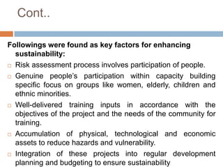 Cont..
Followings were found as key factors for enhancing
sustainability:
 Risk assessment process involves participation of people.
 Genuine people’s participation within capacity building
specific focus on groups like women, elderly, children and
ethnic minorities.
 Well-delivered
training inputs in accordance with the
objectives of the project and the needs of the community for
training.
 Accumulation of physical, technological and economic
assets to reduce hazards and vulnerability.
 Integration of these projects into regular development
planning and budgeting to ensure sustainability

 
