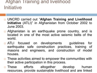 Afghan Training and livelihood
Initiative










UNCRD carried out “Afghan Training and Livelihood
Initiative (ATLI)” in Afghanistan from October 2002 to
June 2003.
Afghanistan is an earthquake prone country, and is
located in one of the most active seismic belts of the
world.
ATLI focused on developments
guidelines for
earthquake safe construction practices, training of
masons and engineers, and construction of model
houses.
These activities aimed to empower the communities with
their active participation in this process.
These
efforts
altogether
develop
human
resources, provide sustainable livelihood and are linked

 
