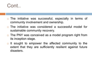 Cont..








The initiative was successful, especially in terms of
community involvement and ownership.
The initiative was considered a successful model for
sustainable community recovery.
The PNY was conceived as a model program right from
its inception stage.
It sought to empower the affected community to the
extent that they are sufficiently resilient against future
disasters.

 