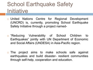 School Earthquake Safety
Initiative






United Nations Centre for Regional Development
(UNCRD) is, currently, promoting School Earthquake
Safety Initiative through a project named“Reducing Vulnerability of School Children to
Earthquakes” jointly with UN Department of Economic
and Social Affairs (UNDESA) in Asia-Pacific region.
The project aims to make schools safe against
earthquakes and build disaster- resilient communities
through self-help, cooperation and education.

 