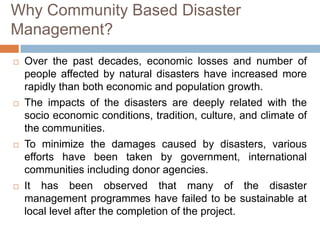 Why Community Based Disaster
Management?








Over the past decades, economic losses and number of
people affected by natural disasters have increased more
rapidly than both economic and population growth.
The impacts of the disasters are deeply related with the
socio economic conditions, tradition, culture, and climate of
the communities.
To minimize the damages caused by disasters, various
efforts have been taken by government, international
communities including donor agencies.
It has been observed that many of the disaster
management programmes have failed to be sustainable at
local level after the completion of the project.

 