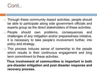 Cont..






Through these community–based activities, people should
be able to participate along side government officials and
experts group as the direct stakeholders of these activities.
People should own problems, consequences and
challenges of any mitigation and/or preparedness initiative,
it is necessary to take people’s involvement further, into
policy and strategy.
This process induces sense of ownership to the people
which results in their continuous engagement and long
term commitment to these activities.
Thus involvement of communities is important in both
pre-disaster mitigation and post disaster response and
recovery process.

 
