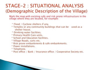 Mark the map with existing safe and risk prone infrastructure in the
village where they are located, for example:
* Flood / Cyclone shelters if any.
* Temples or any community buildings that can be used as a
shelter house.
* Drinking water facilities.
* Primary Health Care units.
* School and Education facilities.
* Village Roads, carts etc.
* Risk prone embankments & safe embankments.
* Power installations.
* Telephone.
* Post office / Bank / Insurance office / Cooperative Society etc.
 