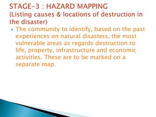  The community to identify, based on the past
experiences on natural disasters, the most
vulnerable areas as regards destruction to
life, property, infrastructure and economic
activities. These are to be marked on a
separate map.
 