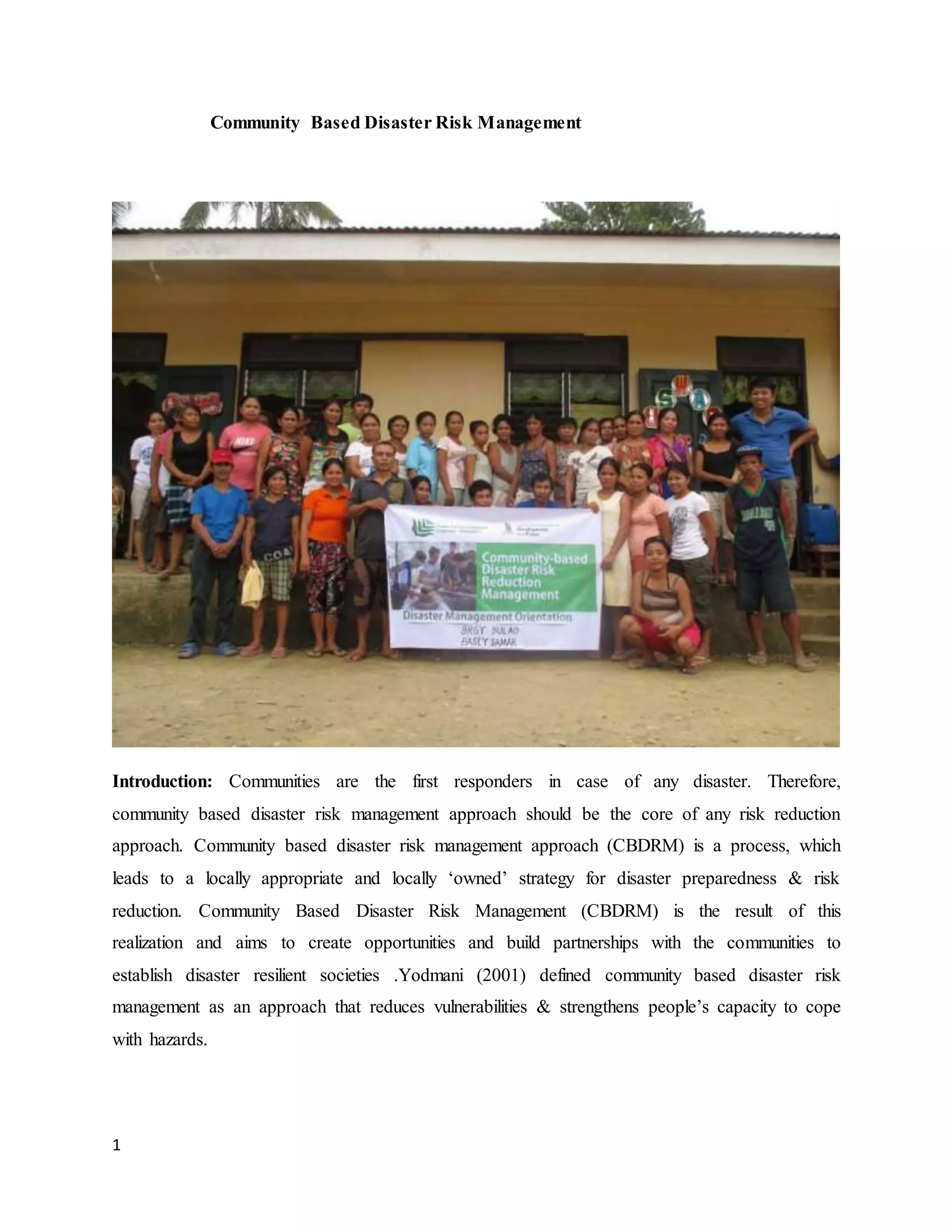 1
Community Based Disaster Risk Management
Introduction: Communities are the first responders in case of any disaster. Therefore,
community based disaster risk management approach should be the core of any risk reduction
approach. Community based disaster risk management approach (CBDRM) is a process, which
leads to a locally appropriate and locally ‘owned’ strategy for disaster preparedness & risk
reduction. Community Based Disaster Risk Management (CBDRM) is the result of this
realization and aims to create opportunities and build partnerships with the communities to
establish disaster resilient societies .Yodmani (2001) defined community based disaster risk
management as an approach that reduces vulnerabilities & strengthens people’s capacity to cope
with hazards.
 