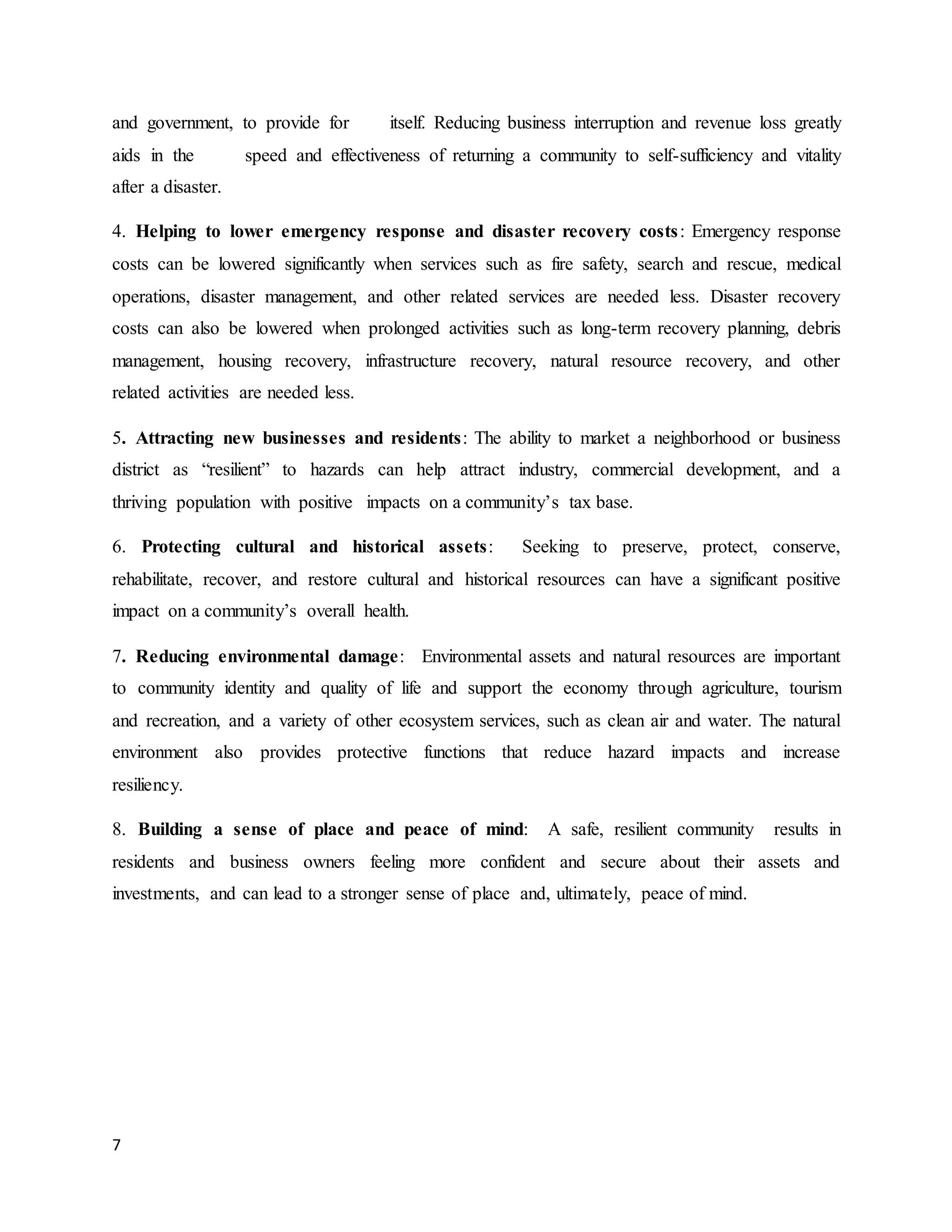 7
and government, to provide for itself. Reducing business interruption and revenue loss greatly
aids in the speed and effectiveness of returning a community to self-sufficiency and vitality
after a disaster.
4. Helping to lower emergency response and disaster recovery costs: Emergency response
costs can be lowered significantly when services such as fire safety, search and rescue, medical
operations, disaster management, and other related services are needed less. Disaster recovery
costs can also be lowered when prolonged activities such as long-term recovery planning, debris
management, housing recovery, infrastructure recovery, natural resource recovery, and other
related activities are needed less.
5. Attracting new businesses and residents: The ability to market a neighborhood or business
district as “resilient” to hazards can help attract industry, commercial development, and a
thriving population with positive impacts on a community’s tax base.
6. Protecting cultural and historical assets: Seeking to preserve, protect, conserve,
rehabilitate, recover, and restore cultural and historical resources can have a significant positive
impact on a community’s overall health.
7. Reducing environmental damage: Environmental assets and natural resources are important
to community identity and quality of life and support the economy through agriculture, tourism
and recreation, and a variety of other ecosystem services, such as clean air and water. The natural
environment also provides protective functions that reduce hazard impacts and increase
resiliency.
8. Building a sense of place and peace of mind: A safe, resilient community results in
residents and business owners feeling more confident and secure about their assets and
investments, and can lead to a stronger sense of place and, ultimately, peace of mind.
 