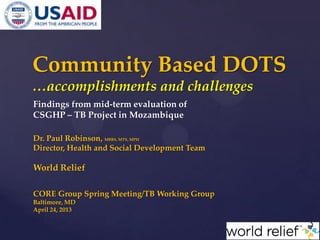 Findings from mid-term evaluation of
CSGHP – TB Project in Mozambique
Dr. Paul Robinson, MBBS, MTS, MPH
Director, Health and Social Development Team
World Relief
CORE Group Spring Meeting/TB Working Group
Baltimore, MD
April 24, 2013
Community Based DOTS
…accomplishments and challenges
 
