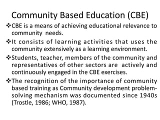 Community Based Education (CBE)
vCBE is a means of achieving educational relevance to
community needs.
vIt consists of learning activities that uses the
community extensively as a learning environment.
vStudents, teacher, members of the community and
representatives of other sectors are actively and
continuously engaged in the CBE exercises.
vThe recognition of the importance of community
based training as Community development problem-
solving mechanism was documented since 1940s
(Trostle, 1986; WHO, 1987).
 