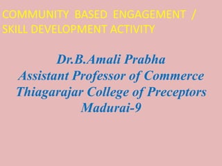 Dr.B.Amali Prabha
Assistant Professor of Commerce
Thiagarajar College of Preceptors
Madurai-9
COMMUNITY BASED ENGAGEMENT /
SKILL DEVELOPMENT ACTIVITY
 