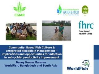Community Based Fish Culture &
Integrated Floodplain Management –
implications and opportunities for adoption
in sub-polder productivity improvement
Benoy Kumar Barman
WorldFish, Bangladesh and South Asia
 