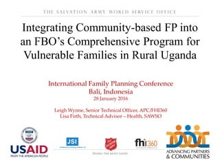 International Family Planning Conference
Bali, Indonesia
28 January 2016
Leigh Wynne, Senior Technical Officer, APC/FHI360
Lisa Firth, Technical Advisor – Health, SAWSO
Integrating Community-based FP into
an FBO’s Comprehensive Program for
Vulnerable Families in Rural Uganda
T h e S a lvat i o n A r m y W o r l d S e rv i c e O f f i c e
 