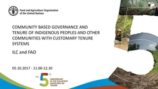 COMMUNITY BASED GOVERNANCE AND
TENURE OF INDIGENOUS PEOPLES AND OTHER
COMMUNITIES WITH CUSTOMARY TENURE
SYSTEMS
ILC and FAO
05.10.2017 - 11.00-12.30
 