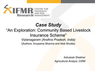 Case Study
“An Exploration: Community Based Livestock
Insurance Scheme”
Vizianagaram (Andhra Pradesh, India)
(Authors: Anupama Sharma and Alok Shukla)
Ashutosh Shekhar
Agricultural Analyst, CIRM
 