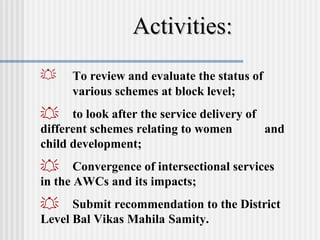 Activities:
    To review and evaluate the status of
     various schemes at block level;
 to look after the service delivery of
different schemes relating to women     and
child development;
 Convergence of intersectional services
in the AWCs and its impacts;
 Submit recommendation to the District
Level Bal Vikas Mahila Samity.
 