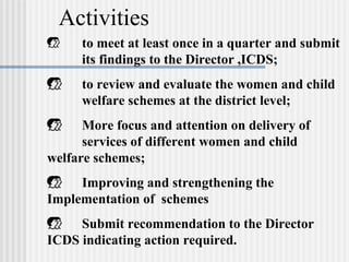 Activities
    to meet at least once in a quarter and submit
     its findings to the Director ,ICDS;
    to review and evaluate the women and child
     welfare schemes at the district level;
     More focus and attention on delivery of
      services of different women and child
welfare schemes;
 Improving and strengthening the
Implementation of schemes
 Submit recommendation to the Director
ICDS indicating action required.
 