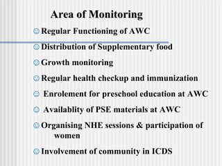 Area of Monitoring
☺Regular Functioning of AWC
☺Distribution of Supplementary food
☺Growth monitoring
☺Regular health checkup and immunization
☺ Enrolement for preschool education at AWC
☺ Availablity of PSE materials at AWC
☺Organising NHE sessions & participation of
    women
☺Involvement of community in ICDS
 