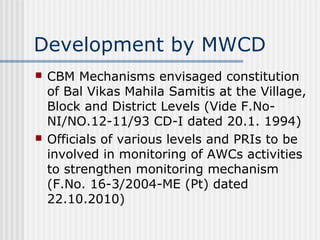 Development by MWCD
   CBM Mechanisms envisaged constitution
    of Bal Vikas Mahila Samitis at the Village,
    Block and District Levels (Vide F.No-
    NI/NO.12-11/93 CD-I dated 20.1. 1994)
   Officials of various levels and PRIs to be
    involved in monitoring of AWCs activities
    to strengthen monitoring mechanism
    (F.No. 16-3/2004-ME (Pt) dated
    22.10.2010)
 