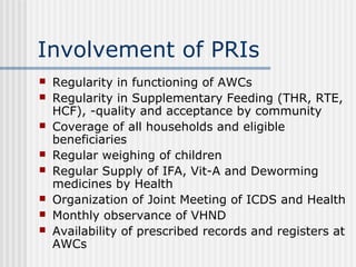 Involvement of PRIs
   Regularity in functioning of AWCs
   Regularity in Supplementary Feeding (THR, RTE,
    HCF), -quality and acceptance by community
   Coverage of all households and eligible
    beneficiaries
   Regular weighing of children
   Regular Supply of IFA, Vit-A and Deworming
    medicines by Health
   Organization of Joint Meeting of ICDS and Health
   Monthly observance of VHND
   Availability of prescribed records and registers at
    AWCs
 