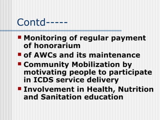 Contd-----
 Monitoring of regular payment
  of honorarium
 of AWCs and its maintenance
 Community Mobilization by
  motivating people to participate
  in ICDS service delivery
 Involvement in Health, Nutrition
  and Sanitation education
 