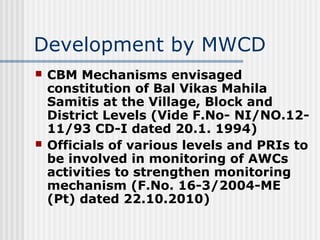 Development by MWCD
   CBM Mechanisms envisaged
    constitution of Bal Vikas Mahila
    Samitis at the Village, Block and
    District Levels (Vide F.No- NI/NO.12-
    11/93 CD-I dated 20.1. 1994)
   Officials of various levels and PRIs to
    be involved in monitoring of AWCs
    activities to strengthen monitoring
    mechanism (F.No. 16-3/2004-ME
    (Pt) dated 22.10.2010)
 