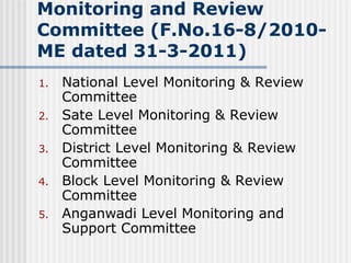 Monitoring and Review
Committee (F.No.16-8/2010-
ME dated 31-3-2011)
1.   National Level Monitoring & Review
     Committee
2.   Sate Level Monitoring & Review
     Committee
3.   District Level Monitoring & Review
     Committee
4.   Block Level Monitoring & Review
     Committee
5.   Anganwadi Level Monitoring and
     Support Committee
 