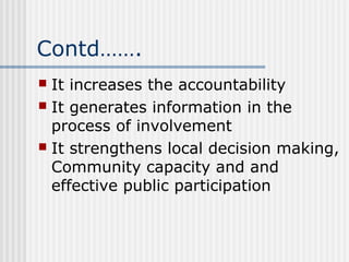Contd…….
 It increases the accountability
 It generates information in the
  process of involvement
 It strengthens local decision making,
  Community capacity and and
  effective public participation
 