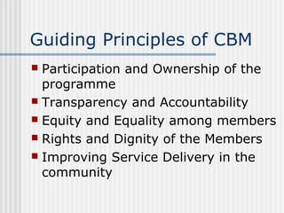 Guiding Principles of CBM
 Participation and Ownership of the
  programme
 Transparency and Accountability
 Equity and Equality among members
 Rights and Dignity of the Members
 Improving Service Delivery in the
  community
 