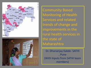 Community Based Monitoring of Health Services and related trends of change and improvements in the rural health services in the state of Maharashtra Dr. DhananjayKakde- SATHI , Pune (With Inputs from SATHI team members) 