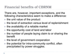 Financial benefits of CBRNM
There are, however, important exceptions, and the
following characteristics seem to make a difference:
 the unit value of the product
 the level of extraction versus level of replenishment
 the availability of a reliable market
 the opportunity cost of land and labor
 the number of people laying claim to or sharing the
benefit
 the level of government cooperation
 the potential for intra-community conflict, often
precipitated by power struggles.
 