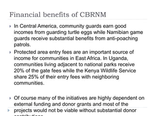 Financial benefits of CBRNM
 In Central America, community guards earn good
incomes from guarding turtle eggs while Namibian game
guards receive substantial benefits from anti-poaching
patrols.
 Protected area entry fees are an important source of
income for communities in East Africa. In Uganda,
communities living adjacent to national parks receive
20% of the gate fees while the Kenya Wildlife Service
share 25% of their entry fees with neighboring
communities.
 Of course many of the initiatives are highly dependent on
external funding and donor grants and most of the
projects would not be viable without substantial donor
 