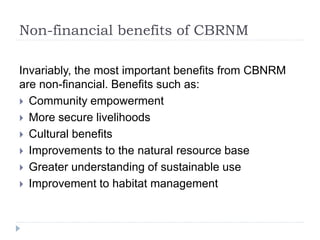 Non-financial benefits of CBRNM
Invariably, the most important benefits from CBNRM
are non-financial. Benefits such as:
 Community empowerment
 More secure livelihoods
 Cultural benefits
 Improvements to the natural resource base
 Greater understanding of sustainable use
 Improvement to habitat management
 