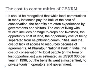 The cost to communities of CBNRM
 It should be recognized that while local communities
in many instances pay the bulk of the cost of
conservation, the benefits are often experienced by
governments and visitors. The cost of living with
wildlife includes damage to crops and livestock, the
opportunity cost of land, the opportunity cost of being
separated from neighboring communities, and the
cost of lack of access to resources because of
agreements. At Bharatpur National Park in India, the
cost of conservation to local people (in the form of
lost opportunities) was estimated as US$60 000 per
year in 1996, but the benefits went almost entirely to
private tourism operators and government.
 