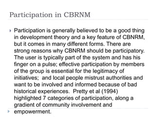 Participation in CBRNM
 Participation is generally believed to be a good thing
in development theory and a key feature of CBNRM,
but it comes in many different forms. There are
strong reasons why CBNRM should be participatory.
The user is typically part of the system and has his
finger on a pulse; effective participation by members
of the group is essential for the legitimacy of
initiatives; and local people mistrust authorities and
want to be involved and informed because of bad
historical experiences. Pretty et al (1994)
highlighted 7 categories of participation, along a
gradient of community involvement and
empowerment.
 