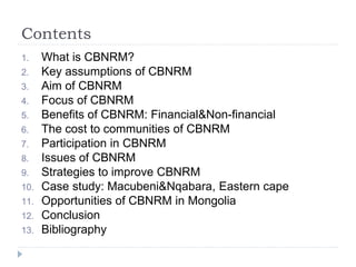 Contents
1. What is CBNRM?
2. Key assumptions of CBNRM
3. Aim of CBNRM
4. Focus of CBNRM
5. Benefits of CBNRM: Financial&Non-financial
6. The cost to communities of CBNRM
7. Participation in CBNRM
8. Issues of CBNRM
9. Strategies to improve CBNRM
10. Case study: Macubeni&Nqabara, Eastern cape
11. Opportunities of CBNRM in Mongolia
12. Conclusion
13. Bibliography
 