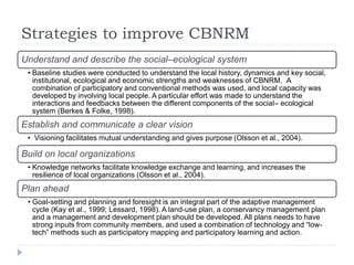 Strategies to improve CBNRM
Understand and describe the social–ecological system
• Baseline studies were conducted to understand the local history, dynamics and key social,
institutional, ecological and economic strengths and weaknesses of CBNRM. A
combination of participatory and conventional methods was used, and local capacity was
developed by involving local people. A particular effort was made to understand the
interactions and feedbacks between the different components of the social– ecological
system (Berkes & Folke, 1998).
Establish and communicate a clear vision
• Visioning facilitates mutual understanding and gives purpose (Olsson et al., 2004).
Build on local organizations
• Knowledge networks facilitate knowledge exchange and learning, and increases the
resilience of local organizations (Olsson et al., 2004).
Plan ahead
• Goal-setting and planning and foresight is an integral part of the adaptive management
cycle (Kay et al., 1999; Lessard, 1998). A land-use plan, a conservancy management plan
and a management and development plan should be developed. All plans needs to have
strong inputs from community members, and used a combination of technology and “low-
tech” methods such as participatory mapping and participatory learning and action.
 