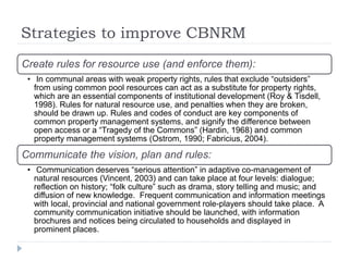 Strategies to improve CBNRM
Create rules for resource use (and enforce them):
• In communal areas with weak property rights, rules that exclude “outsiders”
from using common pool resources can act as a substitute for property rights,
which are an essential components of institutional development (Roy & Tisdell,
1998). Rules for natural resource use, and penalties when they are broken,
should be drawn up. Rules and codes of conduct are key components of
common property management systems, and signify the difference between
open access or a “Tragedy of the Commons” (Hardin, 1968) and common
property management systems (Ostrom, 1990; Fabricius, 2004).
Communicate the vision, plan and rules:
• Communication deserves “serious attention” in adaptive co-management of
natural resources (Vincent, 2003) and can take place at four levels: dialogue;
reflection on history; “folk culture” such as drama, story telling and music; and
diffusion of new knowledge. Frequent communication and information meetings
with local, provincial and national government role-players should take place. A
community communication initiative should be launched, with information
brochures and notices being circulated to households and displayed in
prominent places.
 